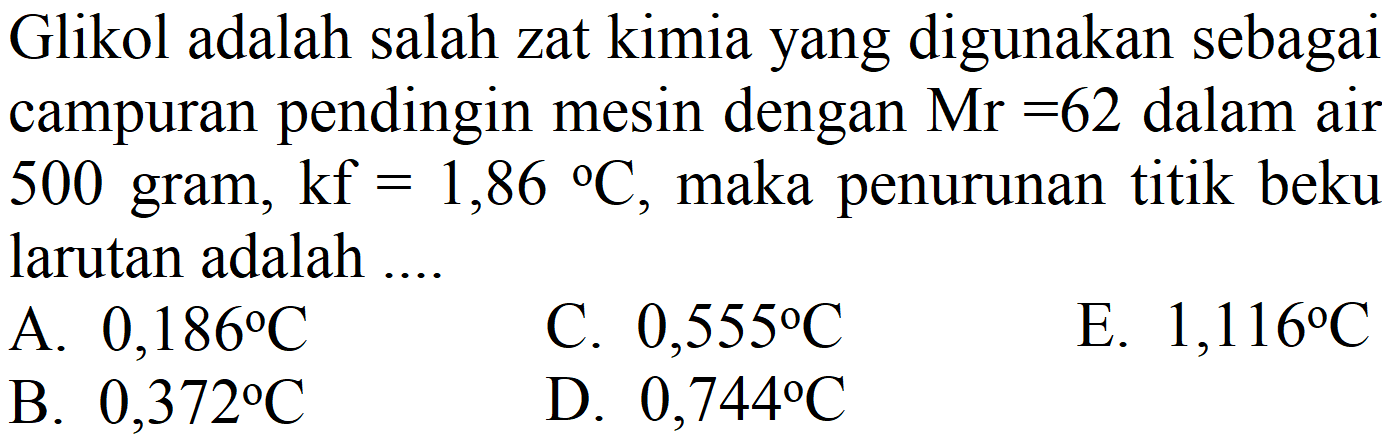 Glikol adalah salah zat kimia yang digunakan sebagai campuran pendingin mesin dengan  Mr=62  dalam air 500 gram,  kf=1,86{ ) C , maka penurunan titik beku larutan adalah ....