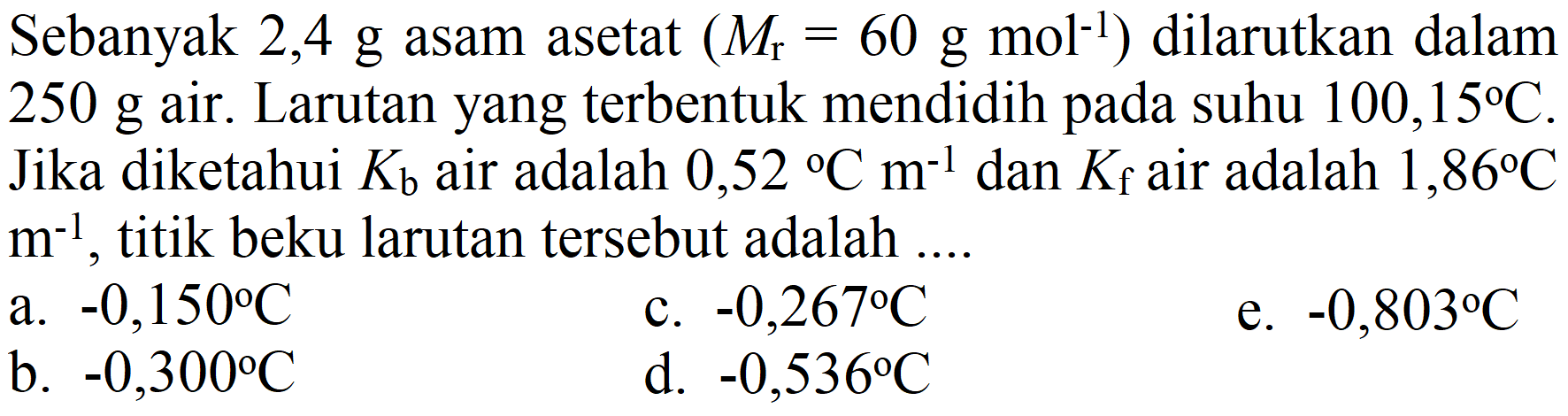 Sebanyak  2,4 g  asam asetat  (M_(r)=60 g mol^(-1))  dilarutkan dalam 250 g air. Larutan yang terbentuk mendidih pada suhu  100,15 C . Jika diketahui  K_(b)  air adalah  0,52{ ) C m^(-1)  dan  K_(f)  air adalah  1,86 C   m^(-1) , titik beku larutan tersebut adalah ....