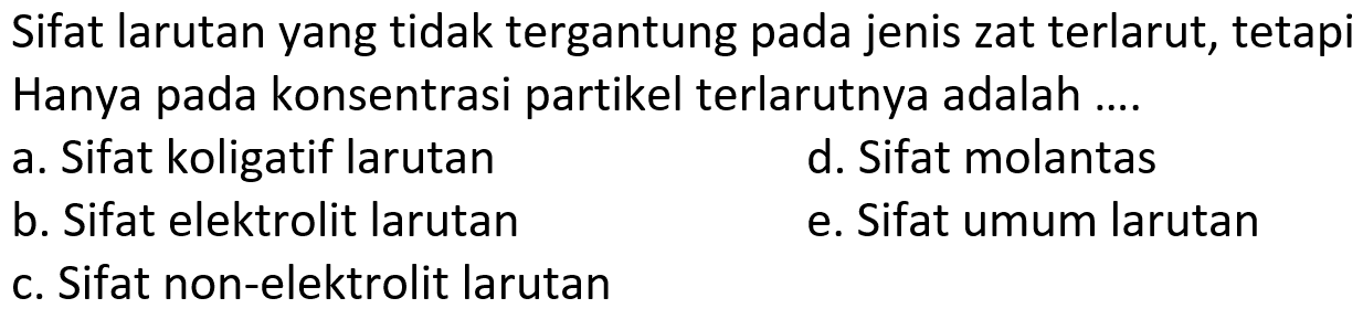 Sifat larutan yang tidak tergantung pada jenis zat terlarut, tetapi Hanya pada konsentrasi partikel terlarutnya adalah ....
a. Sifat koligatif larutan
d. Sifat molantas
b. Sifat elektrolit larutan
e. Sifat umum larutan
c. Sifat non-elektrolit larutan