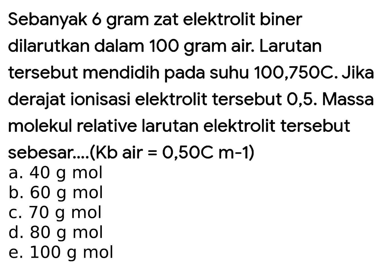 Sebanyak 6 gram zat elektrolit biner dilarutkan dalam 100 gram air. Larutan tersebut mendidih pada suhu 100,750C. Jika derajat ionisasi elektrolit tersebut 0,5. Massa molekul relative larutan elektrolit tersebut sebesar....(Kb air  =0,50 C  m-1  )
a.  40 ~g ~mol 
b.  60 ~g ~mol 
c.  70 ~g ~mol 
d.  80 ~g ~mol 
e.  100 ~g ~mol 