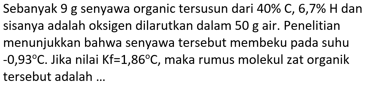 Sebanyak 9 g senyawa organic tersusun dari  40 % C, 6,7 % H  dan sisanya adalah oksigen dilarutkan dalam  50 ~g  air. Penelitian menunjukkan bahwa senyawa tersebut membeku pada suhu  -0,93 C . Jika nilai  Kf=1,86 C , maka rumus molekul zat organik tersebut adalah ...