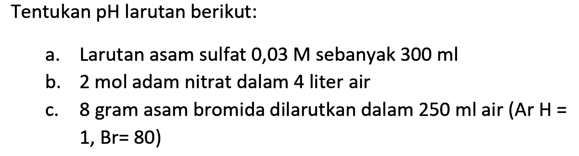 Tentukan pH larutan berikut:
a. Larutan asam sulfat 0,03  M  sebanyak  300 ml 
b. 2 mol adam nitrat dalam 4 liter air
c. 8 gram asam bromida dilarutkan dalam  250 ml  air  (  Ar  H=   1, Br=80  )
