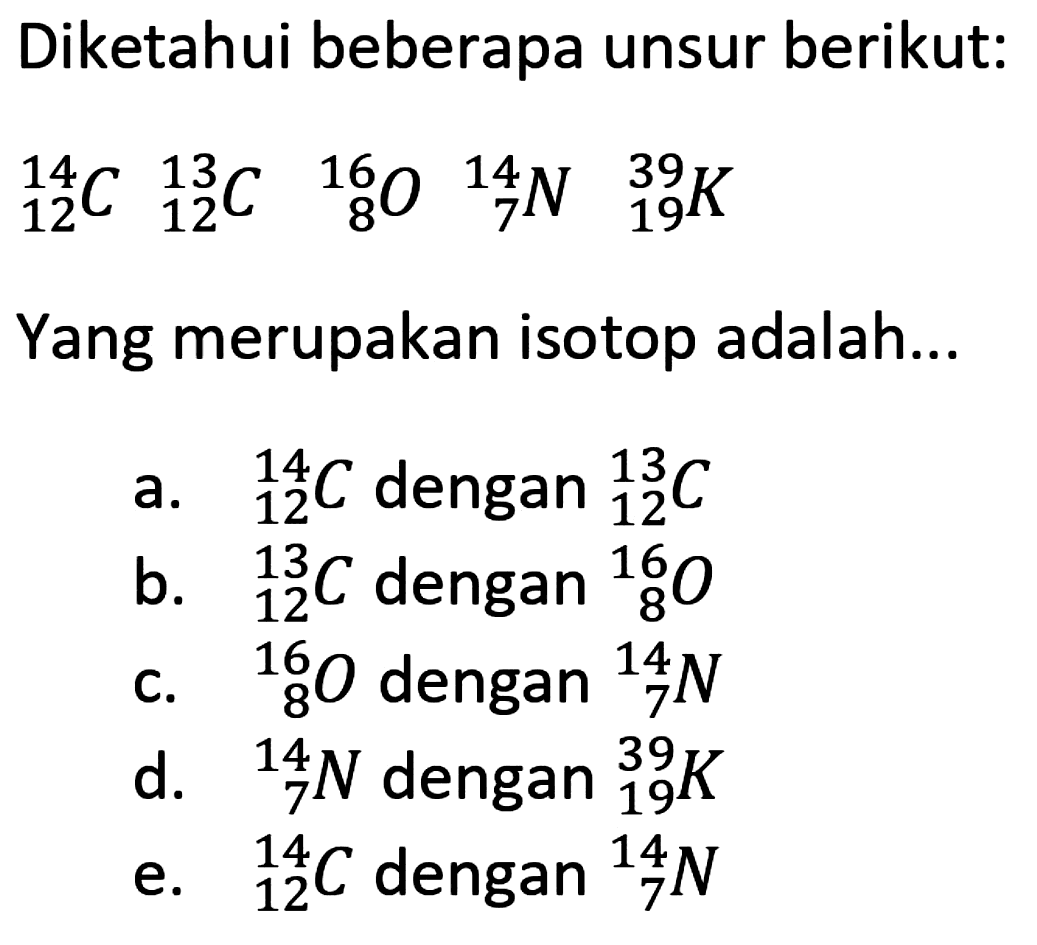 Diketahui beberapa unsur berikut:  { )_(12)^(14) C { )_(12)^(13) C { )_(8)^(16) O{ )_(7)^(14) N { )_(19)^(39) K  Yang merupakan isotop adalah...
a.  { )_(12)^(14) C  dengan  { )_(12)^(13) C 
b.  { )_(12)^(13) C  dengan  { )_(8)^(16) O 
c.  { )_(8)^(8) O  dengan  { )_(7)^(14) N 
d.  { )_(7)^(14) N  dengan  { )_(19)^(39) K 
e.  { )_(12)^(14) C  dengan  { )_(7)^(14) N 