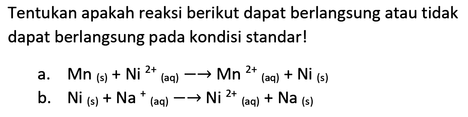 Tentukan apakah reaksi berikut dapat berlangsung atau tidak dapat berlangsung pada kondisi standar!
a.  Mn(s)+Ni^(2+)/( )_( {(aq) )) -> Mn^(2+)  (aq)  +Ni_( {(s) )) 
b.  Ni(s)+Na^(+)/( )_( {(aq) )) -> -> Ni^(2+)/( )_(( {aq) ))+Na_( {(s) )) 