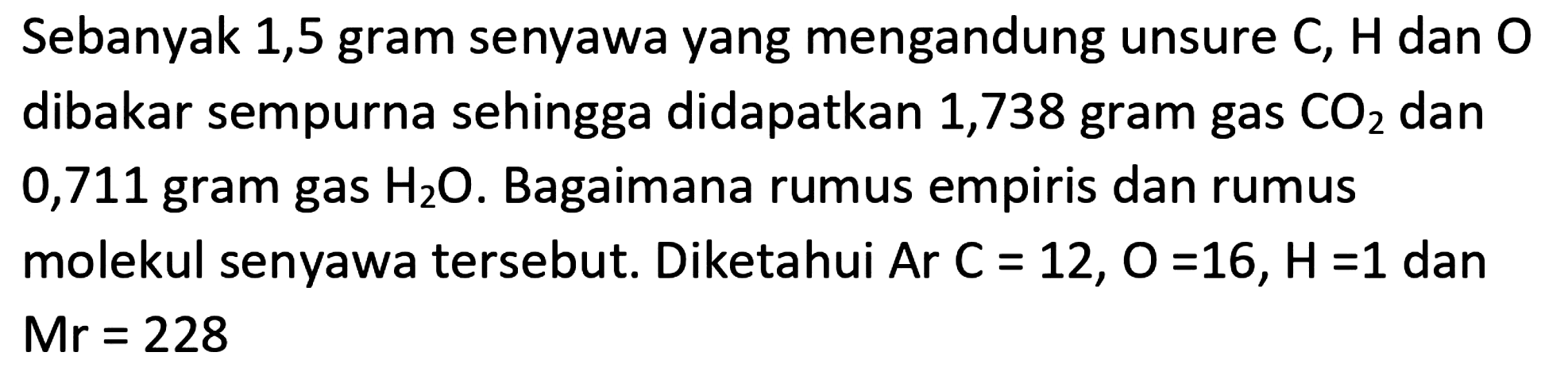 Sebanyak 1,5 gram senyawa yang mengandung unsure  C ,  H  dan  O  dibakar sempurna sehingga didapatkan 1,738 gram gas  CO_(2)  dan 0,711 gram gas  H_(2) O . Bagaimana rumus empiris dan rumus molekul senyawa tersebut. Diketahui  A r C=12, O=16, H=1  dan  M r=228