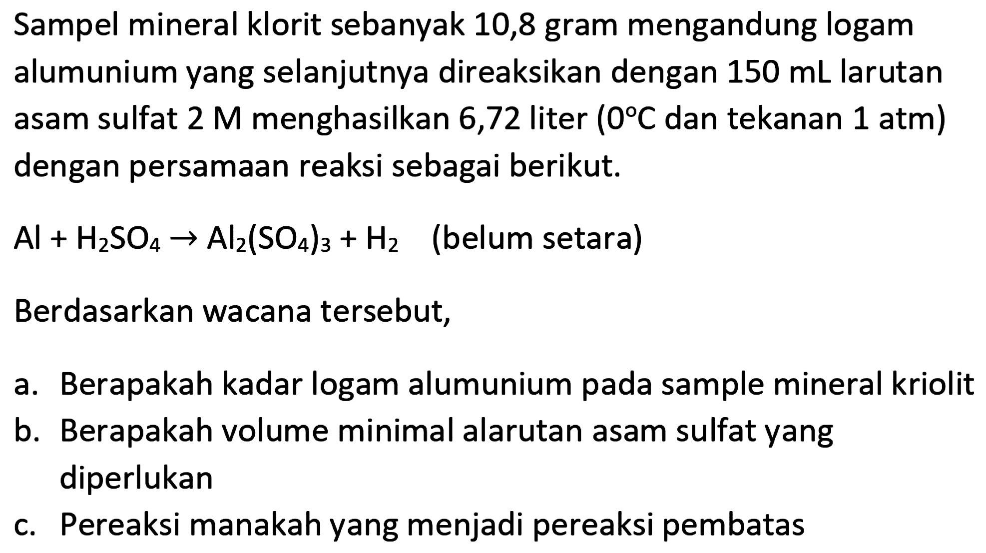 Sampel mineral klorit sebanyak 10,8 gram mengandung logam alumunium yang selanjutnya direaksikan dengan  150 ~mL  larutan asam sulfat  2 M  menghasilkan 6,72 liter  (0 C.  dan tekanan  .1 ~atm)  dengan persamaan reaksi sebagai berikut.
 Al+H_(2) SO_(4) -> Al_(2)(SO_(4))_(3)+H_(2)   (belum setara)
Berdasarkan wacana tersebut,
a. Berapakah kadar logam alumunium pada sample mineral kriolit
b. Berapakah volume minimal alarutan asam sulfat yang diperlukan
c. Pereaksi manakah yang menjadi pereaksi pembatas