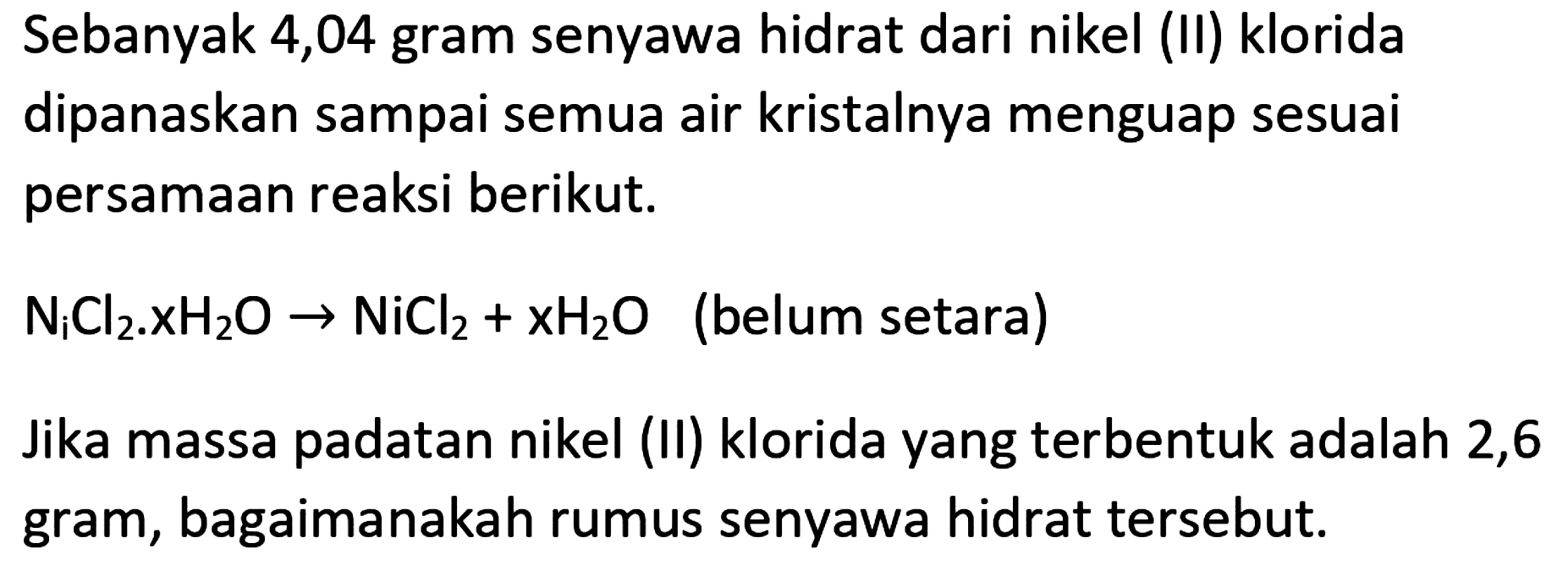 Sebanyak 4,04 gram senyawa hidrat dari nikel (II) klorida dipanaskan sampai semua air kristalnya menguap sesuai persamaan reaksi berikut.
 N_(i) Cl_(2) . xH_(2) O -> NiCl_(2)+xH_(2) O  (belum setara)
Jika massa padatan nikel (II) klorida yang terbentuk adalah 2,6 gram, bagaimanakah rumus senyawa hidrat tersebut.