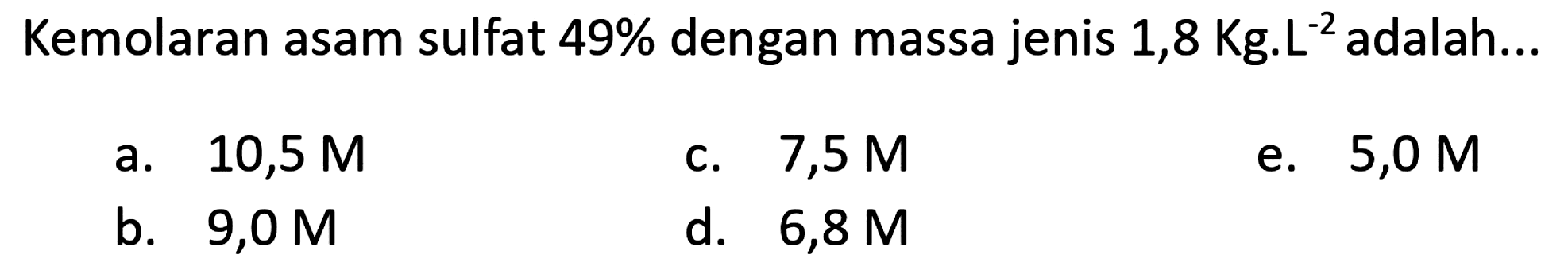 Kemolaran asam sulfat  49 %  dengan massa jenis  1,8 Kg . L^(-2)  adalah...
a.  10,5 M 
c.  7,5 M 
e.  5,0 M 
b.  9,0 M 
d.   6,8 M 