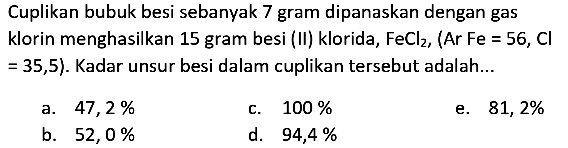 Cuplikan bubuk besi sebanyak 7 gram dipanaskan dengan gas klorin menghasilkan 15 gram besi (II) klorida,  FeCl_(2),(Ar Fe=56, Cl   =35,5) . Kadar unsur besi dalam cuplikan tersebut adalah...
a.  47,2 % 
c.  100 % 
e.  81,2 % 
b.  52,0 % 
d.  94,4 % 