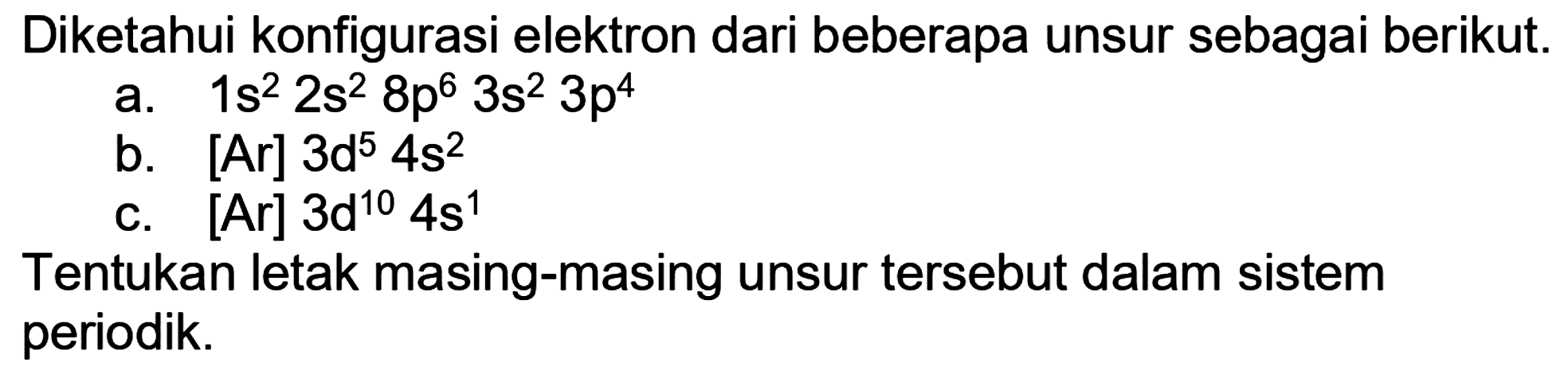 Diketahui konfigurasi elektron dari beberapa unsur sebagai berikut.
a.  1 s^(2) 2 s^(2) 8 p^(6) 3 s^(2) 3 p^(4) 
b.  [Ar] 3 ~d^(5) 4 s^(2) 
c.  [Ar] 3 ~d^(10) 4 s^(1) 
Tentukan letak masing-masing unsur tersebut dalam sistem periodik.