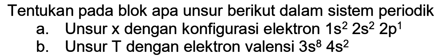 Tentukan pada blok apa unsur berikut dalam sistem periodik
a. Unsur  x  dengan konfigurasi elektron  1 s^(2) 2 s^(2) 2 p^(1) 
b. Unsur  T  dengan elektron valensi  3 s^(8) 4 s^(2) 