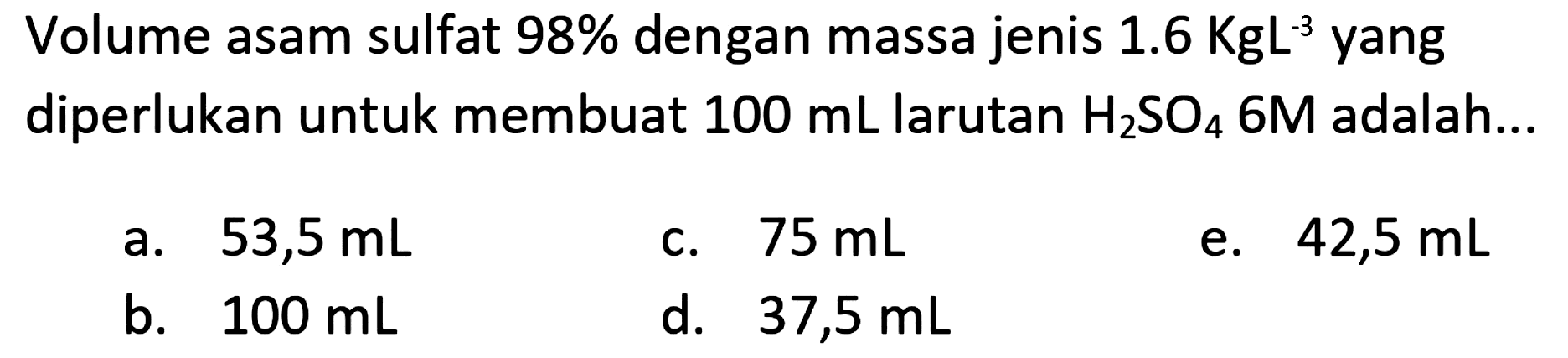 Volume asam sulfat  98 %  dengan massa jenis  1.6 KgL^(-3)  yang diperlukan untuk membuat  100 ~mL  larutan  H_(2) SO_(4) 6 M  adalah...
a.  53,5 ~mL 
c.  75 ~mL 
e.  42,5 ~mL 
b.  100 ~mL 
d.  37,5 ~mL 