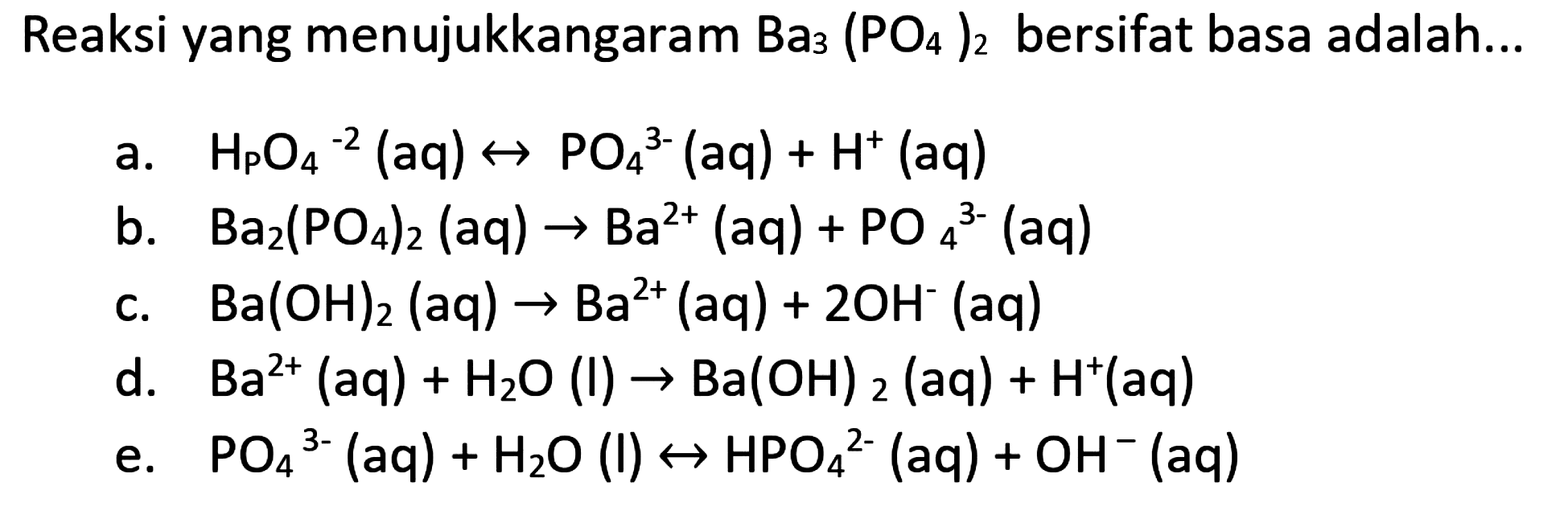 Reaksi yang menujukkangaram  Ba_(3)(PO_(4))_(2)  bersifat basa adalah...
a.   H_(P) O_(4)^(-2)(aq) right-> PO_(4)/( )^(3-)(aq)+H^(+)(aq) 
b.  Ba_(2)(PO_(4))_(2)(aq) -> Ba^(2+)(aq)+PO_(4)^(3-)(aq) 
c.  Ba(OH)_(2)(aq) -> Ba^(2+)(aq)+2 OH^(-)(aq) 
d.  Ba^(2+)(aq)+H_(2) O(l) -> Ba(OH)_(2)(aq)+H^(+)(aq) 
e.  PO_(4)/( )^(3-)(aq)+H_(2) O(l) right-> HPO_(4)^(2-)(aq)+OH^(-)(aq) 