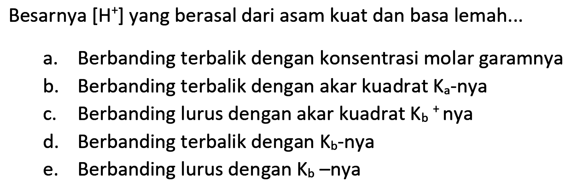 Besarnya [  .H^(+)] yang berasal dari asam kuat dan basa lemah...
a. Berbanding terbalik dengan konsentrasi molar garamnya
b. Berbanding terbalik dengan akar kuadrat  K_(a)-  nya
c. Berbanding lurus dengan akar kuadrat  K_(b)/( )^(+) nya
d. Berbanding terbalik dengan  K_(b) -nya
e. Berbanding lurus dengan  K_(b) -nya