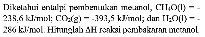 Diketahui entalpi pembentukan metanol,  CH_(4) O(l)=-   238,6 ~kJ / mol ; CO_(2)(g)=-393,5 ~kJ / mol ;  dan  H_(2) O(l)=-   286 ~kJ / mol . Hitunglah  Delta H  reaksi pembakaran metanol.