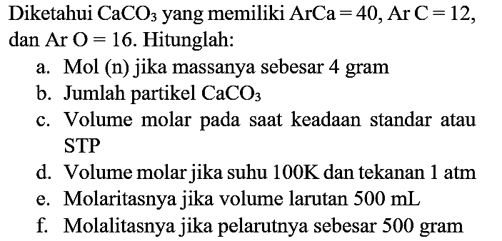 Diketahui  CaCO_(3)  yang memiliki ArCa  =40, ArC=12 , dan  Ar  O=16 . Hitunglah:
a. Mol (n) jika massanya sebesar 4 gram
b. Jumlah partikel  CaCO_(3) 
c. Volume molar pada saat keadaan standar atau STP
d. Volume molar jika suhu  100 ~K  dan tekanan  1 ~atm 
e. Molaritasnya jika volume larutan  500 ~mL 
f. Molalitasnya jika pelarutnya sebesar 500 gram