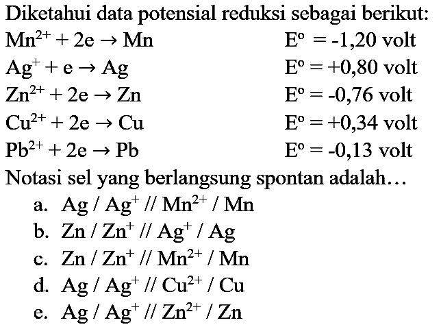 Diketahui data potensial reduksi sebagai berikut:  Mn^(2+)+2 e -> Mn  E^(o)=-1,20  volt  Ag^(+)+e -> Ag  E^(o)=+0,80  volt  Zn^(2+)+2 e -> Zn  E^(o)=-0,76  volt  Cu^(2+)+2 e -> Cu  E=+0,34  volt  Pb^(2+)+2 e -> Pb  E^(o)=-0,13  volt Notasi sel yang berlangsung spontan adalah...
a.  Ag / Ag^(+) / / Mn^(2+) / Mn 
b.  Zn / Zn^(+) / / Ag^(+) / Ag 
c.  Zn / Zn^(+) / / Mn^(2+) / Mn 
d.  Ag / Ag^(+) / / Cu^(2+) / Cu 
e.  Ag / Ag^(+) / / Zn^(2+) / Zn 