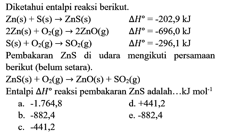 Diketahui entalpi reaksi berikut.


Zn(s)+S(s) -> ZnS(s)  Delta H=-202,9 ~kJ 
2 Zn(s)+O_(2)(g) -> 2 ZnO(g)  Delta H=-696,0 ~kJ 
~S(s)+O_(2)(g) -> SO_(2)(g)  Delta H=-296,1 ~kJ


Pembakaran  ZnS  di udara mengikuti persamaan berikut (belum setara).

ZnS(s)+O_(2)(g) -> ZnO(s)+SO_(2)(g)

Entalpi  Delta H  reaksi pembakaran  ZnS  adalah...  kJ mol^(-1) 