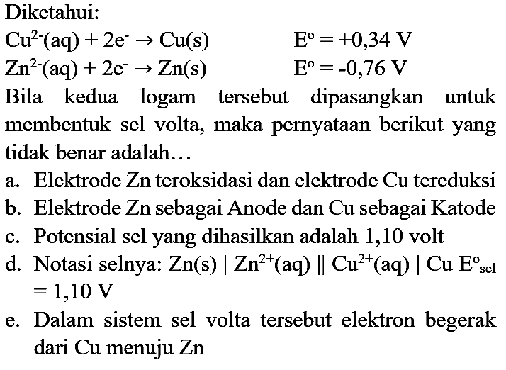 Diketahui:
 Cu^(2-)(aq)+2 e^(-) -> Cu(s)  E^(o)=+0,34 V  Zn^(2-)(aq)+2 e^(-) -> Zn(s)  E^(o)=-0,76 V 
 Zn^(2-)(aq)+2 e^(-) -> Zn(s)  Bila kedua logam tersebut dipasangkan untuk membentuk sel volta, maka pernyataan berikut yang tidak benar adalah...
a. Elektrode Zn teroksidasi dan elektrode Cu tereduksi
b. Elektrode Zn sebagai Anode dan Cu sebagai Katode
c. Potensial sel yang dihasilkan adalah 1,10 volt
d. Notasi selnya:  Zn(s) | Zn^(2+)  (aq)  | Cu^(2+)(aq) | Cu  E_( {sel ))^(o)   =1,10 V 
e. Dalam sistem sel volta tersebut elektron begerak dari Cu menuju Zn