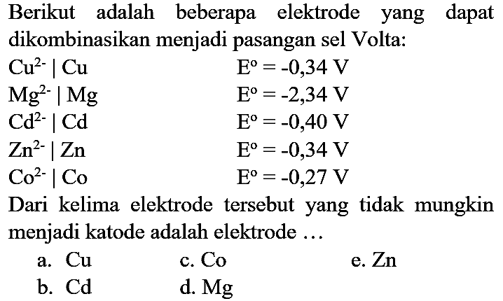 Berikut adalah beberapa elektrode yang dapat dikombinasikan menjadi pasangan sel Volta:
 Cu^(2-) | Cu  E^(o)=-0,34 V  Mg^(2-) | Mg  E^(o)=-2,34 V  Cd^(2-) | Cd  E^(o)=-0,40 V  Zn^(2-) | Zn  E^(o)=-0,34 V  Co^(2-) | Co  E^(o)=-0,27 V 
Dari kelima elektrode tersebut yang tidak mungkin menjadi katode adalah elektrode ...
a.  Cu 
c. Co
e.  Zn 
b.  Cd 
d.  Mg 