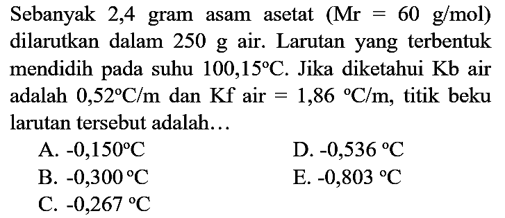 Sebanyak 2,4 gram asam asetat  (Mr=60 g / mol)  dilarutkan dalam  250 g  air. Larutan yang terbentuk mendidih pada suhu  100,15 C . Jika diketahui  Kb  air adalah  0,52 C / m  dan  Kf  air  =1,86 C / m , titik beku larutan tersebut adalah...
A.  -0,150 C 
D.  -0,536 C 
B.  -0,300 C 
E.  -0,803{ ) C 
C.  -0,267 C 