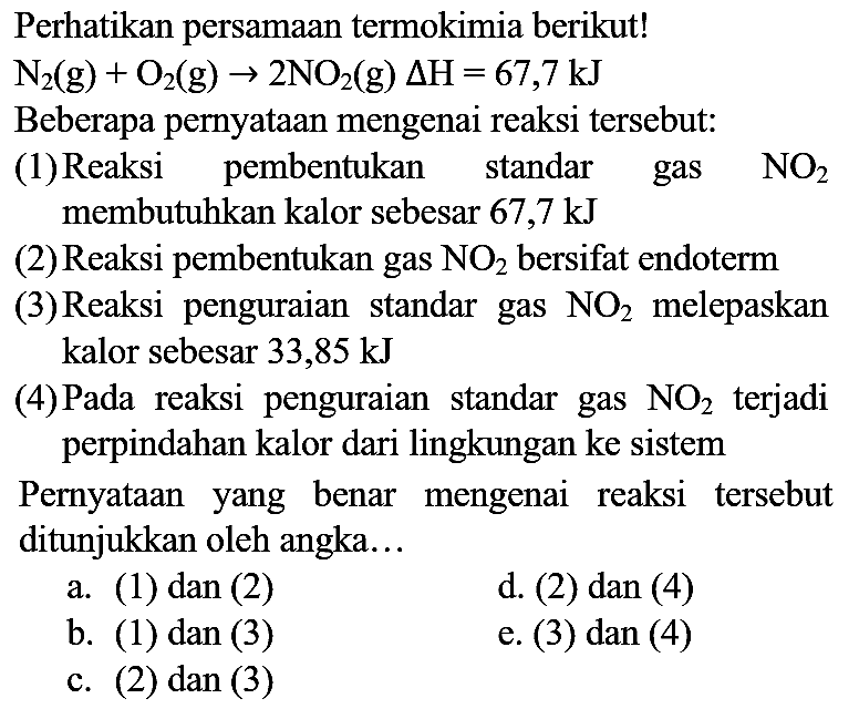 Perhatikan persamaan termokimia berikut!

N_(2)(g)+O_(2)(g) -> 2 NO_(2)(g) Delta H=67,7 ~kJ

Beberapa pernyataan mengenai reaksi tersebut:
(1)Reaksi pembentukan standar gas  NO_(2)  membutuhkan kalor sebesar  67,7 ~kJ 
(2) Reaksi pembentukan gas  NO_(2)  bersifat endoterm
(3) Reaksi penguraian standar gas  NO_(2)  melepaskan kalor sebesar 33,85 kJ
(4)Pada reaksi penguraian standar gas  NO_(2)  terjadi perpindahan kalor dari lingkungan ke sistem

Pernyataan yang benar mengenai reaksi tersebut ditunjukkan oleh angka...