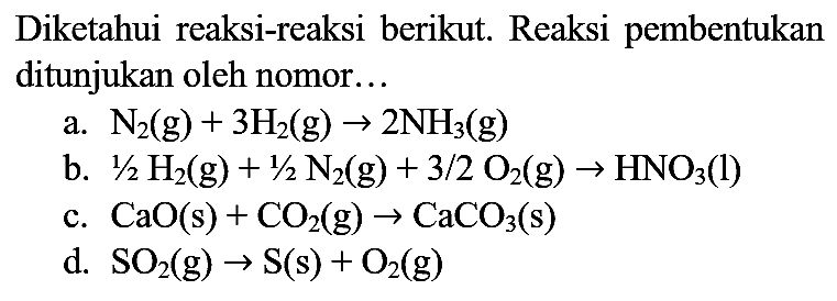 Diketahui reaksi-reaksi berikut. Reaksi pembentukan ditunjukan oleh nomor...
a.  N_(2)(g)+3 H_(2)(g) -> 2 NH_(3)(g) 
b.  1 / 2 H_(2)(g)+1 / 2 N_(2)(g)+3 / 2 O_(2)(g) -> HNO_(3)(l) 
c.  CaO(s)+CO_(2)(g) -> CaCO_(3)(s) 
d.  SO_(2)(g) -> S(s)+O_(2)(g) 