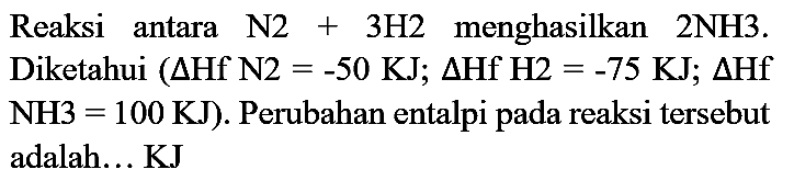 Reaksi antara  N 2+3 H 2  menghasilkan 2NH3. Diketahui  (Delta Hf N 2=-50 KJ ; Delta Hf H 2=-75 KJ ; Delta Hf   NH 3=100 KJ  ). Perubahan entalpi pada reaksi tersebut adalah... KJ