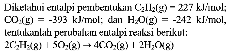 Diketahui entalpi pembentukan  C_(2) H_(2)(g)=227 ~kJ / mol ;  CO_(2)(g)=-393 ~kJ / mol ;  dan  H_(2) O(g)=-242 ~kJ / mol , tentukanlah perubahan entalpi reaksi berikut:

2 C_(2) H_(2)(g)+5 O_(2)(g) -> 4 CO_(2)(g)+2 H_(2) O(g)
