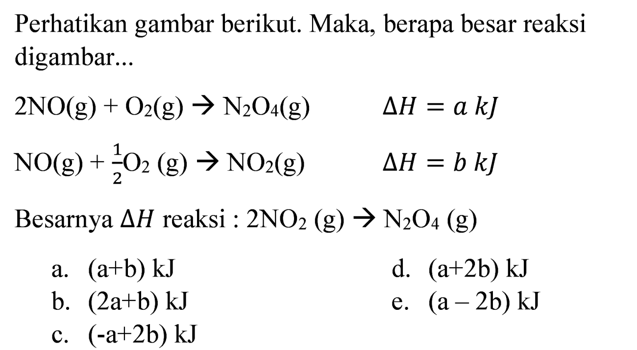 Perhatikan gambar berikut. Maka, berapa besar reaksi digambar...


2 NO(g)+O_(2)(g) -> N_(2) O_(4)(g)  Delta H=a k J 
NO(g)+(1)/(2) O_(2)(g) -> NO_(2)(g)  Delta H=b k J


Besarnya  Delta H  reaksi :  2 NO_(2)(g) -> N_(2) O_(4)(g) 
a.  (a+b) k J 
d.  (a+2 b) kJ 
b.  (2 a+b) k J 
e.  (a-2 b) kJ 
c.  (-a+2 b) k J 