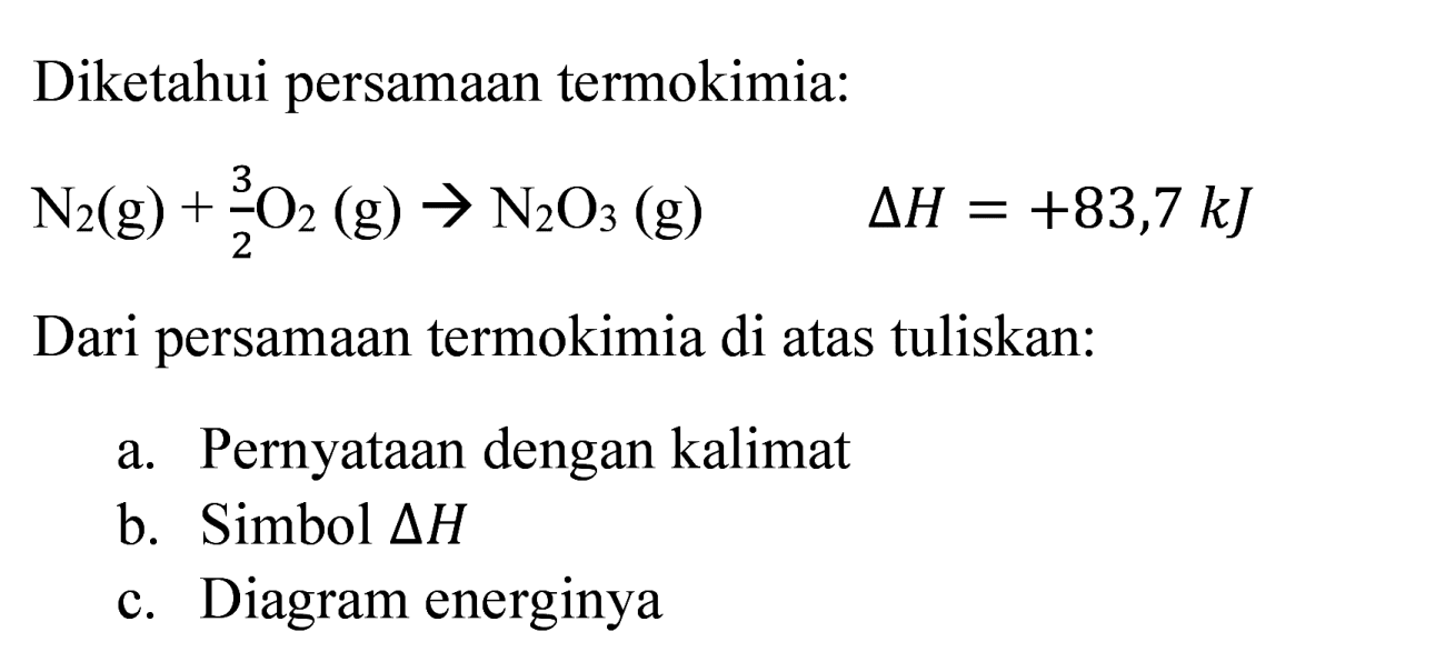 Diketahui persamaan termokimia:

N_(2)(g)+(3)/(2) O_(2)(g) -> N_(2) O_(3)(g)  Delta H=+83,7 ~kJ

Dari persamaan termokimia di atas tuliskan:
a. Pernyataan dengan kalimat
b. Simbol  Delta H 
c. Diagram energinya