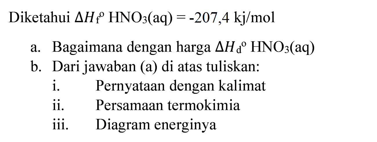 Diketahui  Delta H_(f) HNO_(3)(aq)=-207,4 kj / mol 
a. Bagaimana dengan harga  Delta H_(d)/( ) HNO_(3)(  aq  ) 
b. Dari jawaban (a) di atas tuliskan:
i. Pernyataan dengan kalimat
ii. Persamaan termokimia
iii. Diagram energinya