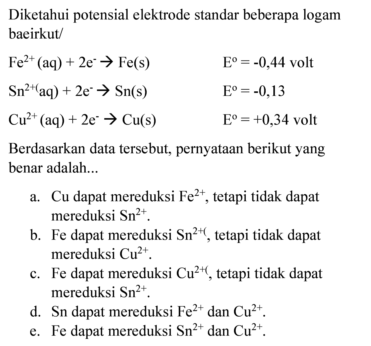 Diketahui potensial elektrode standar beberapa logam baeirkut/


Fe^(2+)(aq)+2 e^(-) -> Fe(s)  E^(o)=-0,44  { volt ) 
Sn^(2+)(aq)+2 e^(-) -> Sn(s)  E^(o)=-0,13 
Cu^(2+)(aq)+2 e^(-) -> Cu(s)  E^(o)=+0,34  { volt )


Berdasarkan data tersebut, pernyataan berikut yang benar adalah...
a. Cu dapat mereduksi  Fe^(2+) , tetapi tidak dapat mereduksi  Sn^(2+) .
b. Fe dapat mereduksi  Sn^(2+() , tetapi tidak dapat mereduksi  Cu^(2+) .
c. Fe dapat mereduksi  Cu^(2+) , tetapi tidak dapat mereduksi Sn  Sn^(2+) .
d. Sn dapat mereduksi  Fe^(2+)  dan  Cu^(2+) .
e. Fe dapat mereduksi  Sn^(2+)  dan  Cu^(2+) .