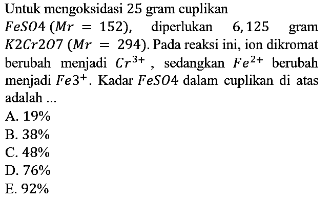 Untuk mengoksidasi 25 gram cuplikan FeSO4 (Mr=152), diperlukan 6,125 gram K2Cr207(Mr=294). Pada reaksi ini, ion dikromat berubah menjadi Cr^(3+), sedangkan Fe^(2+) berubah menjadi Fe^(3+). Kadar FeSO4 dalam cuplikan di atas adalah ...