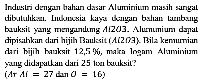 Industri dengan bahan dasar Aluminium masih sangat dibutuhkan. Indonesia kaya dengan bahan tambang bauksit yang mengandung Al2O3. Alumunium dapat dipisahkan dari bijih Bauksit (Al2O3). Bila kemurnian dari bijih bauksit 12,5%, maka logam Aluminium yang didapatkan dari 25 ton bauksit?

(Ar Al = 27 dan O = 16)
