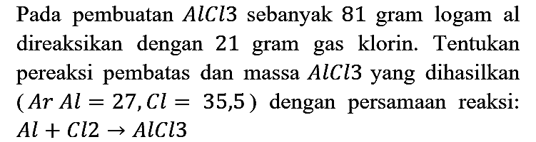 Pada pembuatan AlCl3 sebanyak 81 gram logam al direaksikan dengan 21 gram gas klorin. Tentukan pereaksi pembatas dan massa AlCl3 yang dihasilkan (Ar Al=27, Cl=35,5) dengan persamaan reaksi : Al + Cl2 -> AlCl3