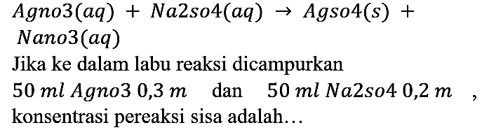  Agno3 (aq) + Na2so4 (aq) -> Agso4 (s) + Nano3 (aq) 
Jika ke dalam labu reaksi dicampurkan
50 ml Agno3 0,3 m dan 50 ml Na sos 0,2 m, konsentrasi pereaksi sisa adalah...