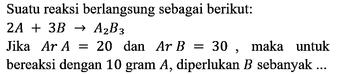 Suatu reaksi berlangsung sebagai berikut:

2 A + 3 B -> A2B3

Jika Ar A = 20 dan Ar B = 30, maka untuk bereaksi dengan 10 gram A, diperlukan B sebanyak ...