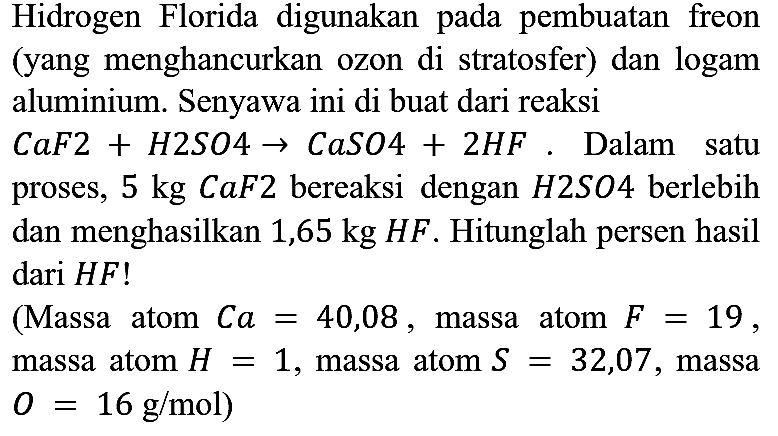 Hidrogen Florida digunakan pada pembuatan freon (yang menghancurkan ozon di stratosfer) dan logam aluminium. Senyawa ini di buat dari reaksi
CaF2 + H2SO4 -> CaSO4 + 2 HF. Dalam satu proses, 5 kg CaF2  bereaksi dengan H2SO4 berlebih dan menghasilkan 1,65 kg HF. Hitunglah persen hasil dari HF!
(Massa atom Ca = 40,08, massa atom F = 19, massa atom H = 1, massa atom S = 32,07, massa O = 16 g/mol) 