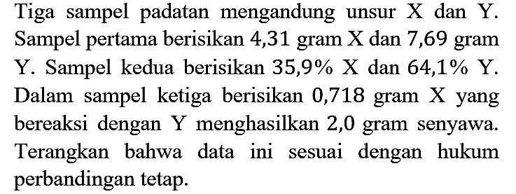 Tiga sampel padatan mengandung unsur X dan Y. Sampel pertama berisikan 4,31 gram  X  dan 7,69 gram Y. Sampel kedua berisikan 35,9% X dan 64,1% Y. Dalam sampel ketiga berisikan 0,718 gram X yang bereaksi dengan Y menghasilkan 2,0 gram senyawa. Terangkan bahwa data ini sesuai dengan hukum perbandingan tetap.