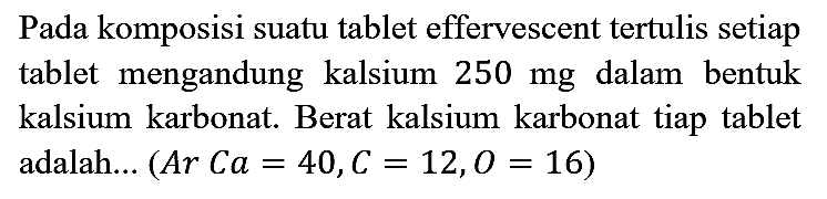 Pada komposisi suatu tablet effervescent tertulis setiap tablet mengandung kalsium 250 mg dalam bentuk kalsium karbonat. Berat kalsium karbonat tiap tablet adalah... (Ar Ca=40, C=12, O=16)