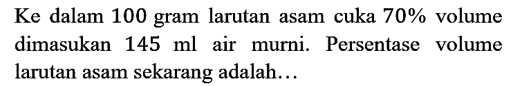 Ke dalam 100 gram larutan asam cuka 70% volume dimasukan 145 ml air murni. Persentase volume larutan asam sekarang adalah...