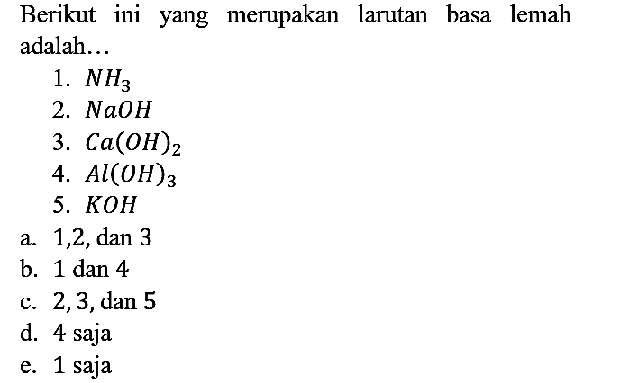 Berikut ini yang merupakan larutan basa lemah adalah...
1.  NH3 
2.  NaOH 
3.  Ca(OH)2 
4.  Al(OH)3 
5.  KOH 
a. 1, 2, dan 3
b. 1 dan 4
c. 2, 3, dan 5
d. 4 saja
e. 1 saja