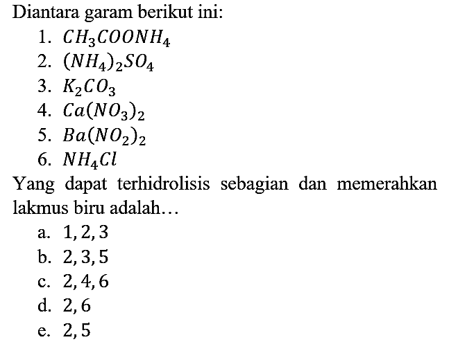 Diantara garam berikut ini:
1. CH3COONH4
2. (NH4)2SO4
3. K2CO3
4. Ca(NO3)2
5. Ba(NO2)2 
6. NH4Cl 
Yang dapat terhidrolisis sebagian dan memerahkan lakmus biru adalah...
a. 1,2,3 
b. 2,3,5 
c. 2,4,6
d. 2,6
e. 2,5