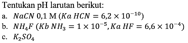 Tentukan pH larutan berikut:
a.  NaCN 0,1 M (Ka HCN = 6,2 x 10^(-10)) 
b.  NH4F (Kb NH3 = 1 x 10^(-5), Ka HF = 6,6 x 10^(-4)) 
c.  K2SO4 