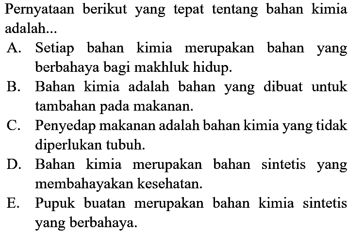 Pernyataan berikut yang tepat tentang bahan kimia adalah...
A. Setiap bahan kimia merupakan bahan yang berbahaya bagi makhluk hidup.
B. Bahan kimia adalah bahan yang dibuat untuk tambahan pada makanan.
C. Penyedap makanan adalah bahan kimia yang tidak diperlukan tubuh.
D. Bahan kimia merupakan bahan sintetis yang membahayakan kesehatan.
E. Pupuk buatan merupakan bahan kimia sintetis yang berbahaya.