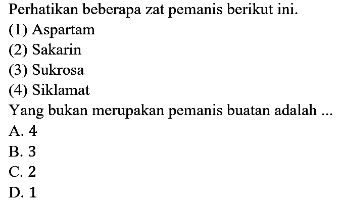 Perhatikan beberapa zat pemanis berikut ini.
(1) Aspartam
(2) Sakarin
(3) Sukrosa
(4) Siklamat
Yang bukan merupakan pemanis buatan adalah ...
A. 4
B. 3
C. 2
D. 1