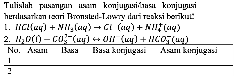 Tulislah pasangan asam konjugasi/basa konjugasi berdasarkan teori Bronsted-Lowry dari reaksi berikut!
1.  HCl (aq) + NH3 (aq) -> Cl^- (aq) + NH4^+ (aq) 
2.  H2O (l) + CO3^(2-) (aq) <=> OH^- (aq) + HCO3^- (aq) 

 No.  Asam  Basa  Basa konjugasi  Asam konjugasi 
 1 ... ... ... ... 
 2 ... ... ... ...      

