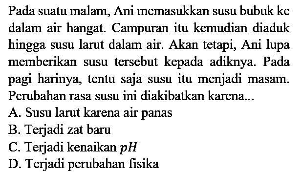 Pada suatu malam, Ani memasukkan susu bubuk ke dalam air hangat. Campuran itu kemudian diaduk hingga susu larut dalam air. Akan tetapi, Ani lupa memberikan susu tersebut kepada adiknya. Pada pagi harinya, tentu saja susu itu menjadi masam. Perubahan rasa susu ini diakibatkan karena...
A. Susu larut karena air panas
B. Terjadi zat baru
C. Terjadi kenaikan pH 
D. Terjadi perubahan fisika