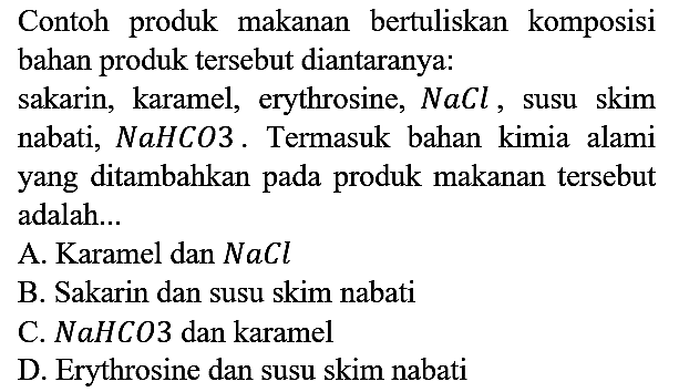 Contoh produk makanan bertuliskan komposisi bahan produk tersebut diantaranya:
sakarin, karamel, erythrosine, NaCl, susu skim nabati, NaHCO3. Termasuk bahan kimia alami yang ditambahkan pada produk makanan tersebut adalah...
A. Karamel dan NaCl B. Sakarin dan susu skim nabati C. NaHCO3 dan karamel D. Erythrosine dan susu skim nabati